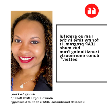 "I am so grateful for my time in the LEAP program. 它极大地改善了从舞蹈过渡到舞蹈的过程.” Ashley Jackson,  Alonzo King's LINES Ballet /  Research Coordinator, UCSF's dept. 神经学