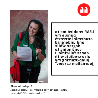 "LEAP enabled me to pursue my academic interests and undergrad degree while continuing to 跳舞 full-time. 我还把我的新闻事业的起步归功于它." Stephanie Wolf,  Arts Reporter for Louisville Public Media / Co-Founder of DIY跳舞r